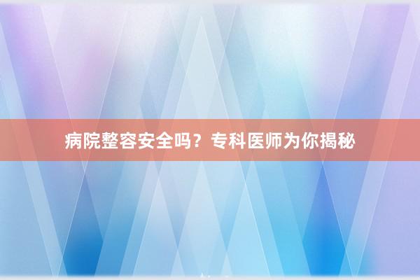 病院整容安全吗？专科医师为你揭秘