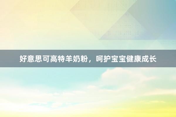 好意思可高特羊奶粉，呵护宝宝健康成长